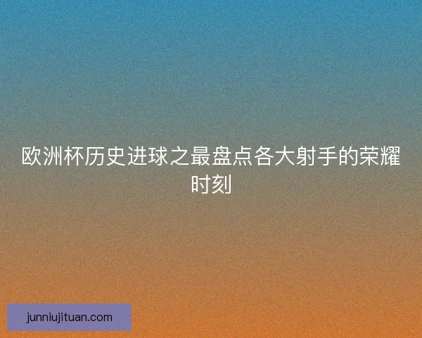欧洲杯历史进球之最盘点各大射手的荣耀时刻 欧洲杯历史进球之最盘点各大射手的荣耀时刻