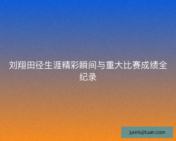 刘翔田径生涯精彩瞬间与重大比赛成绩全纪录