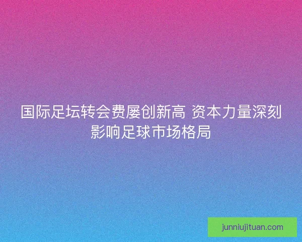 国际足坛转会费屡创新高 资本力量深刻影响足球市场格局 国际足坛转会费屡创新高 资本力量深刻影响足球市场格局