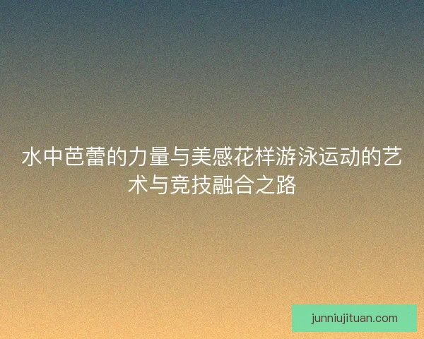 水中芭蕾的力量与美感花样游泳运动的艺术与竞技融合之路