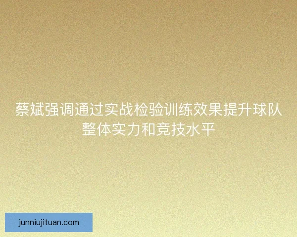 蔡斌强调通过实战检验训练效果提升球队整体实力和竞技水平