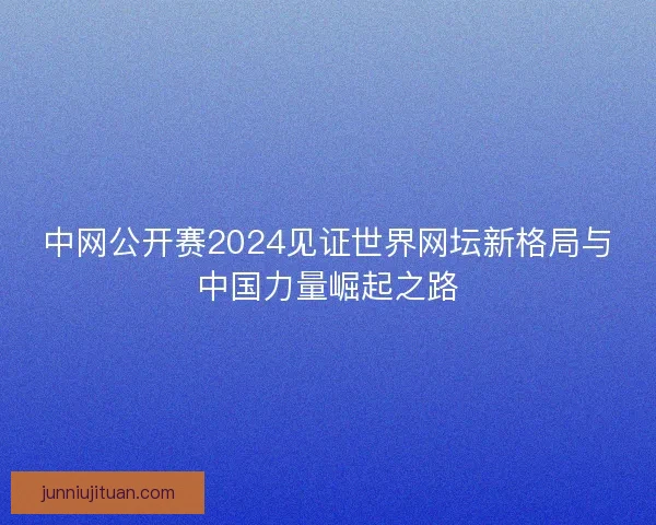 中网公开赛2024见证世界网坛新格局与中国力量崛起之路