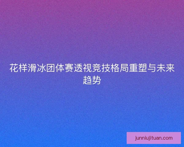 花样滑冰团体赛透视竞技格局重塑与未来趋势