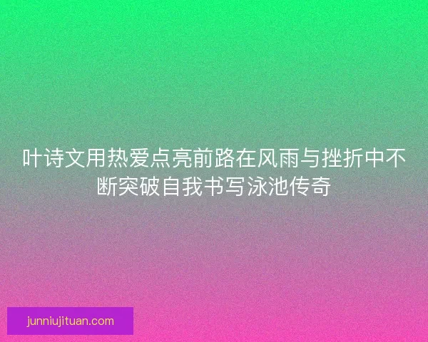 叶诗文用热爱点亮前路在风雨与挫折中不断突破自我书写泳池传奇