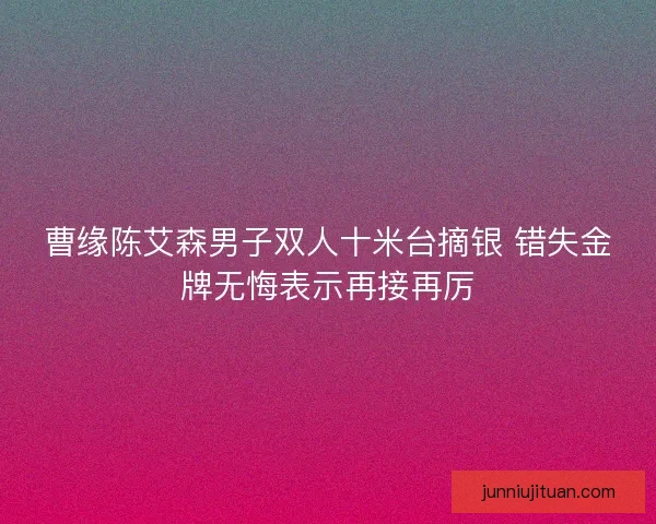 曹缘陈艾森男子双人十米台摘银 错失金牌无悔表示再接再厉