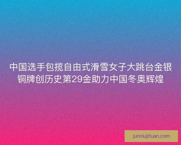 中国选手包揽自由式滑雪女子大跳台金银铜牌创历史第29金助力中国冬奥辉煌 中国选手包揽自由式滑雪女子大跳台金银铜牌创历史第29金助力中国冬奥辉煌