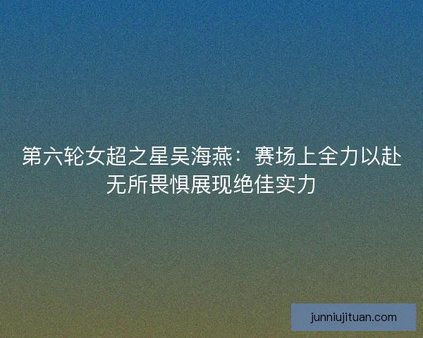第六轮女超之星吴海燕：赛场上全力以赴无所畏惧展现绝佳实力