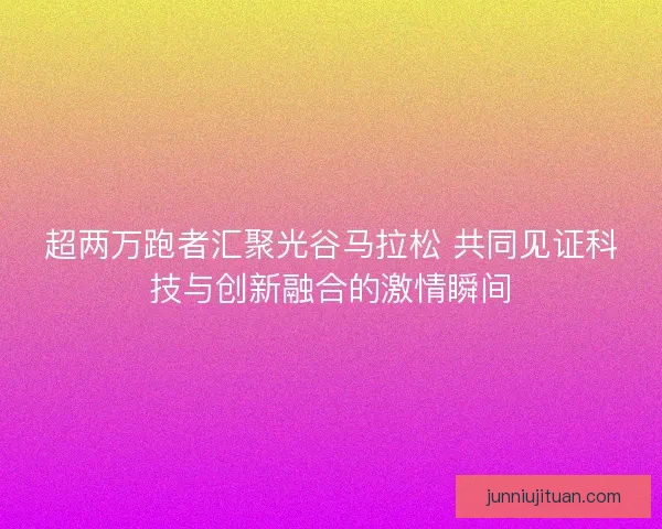 超两万跑者汇聚光谷马拉松 共同见证科技与创新融合的激情瞬间 超两万跑者汇聚光谷马拉松 共同见证科技与创新融合的激情瞬间