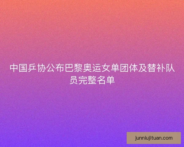中国乒协公布巴黎奥运女单团体及替补队员完整名单