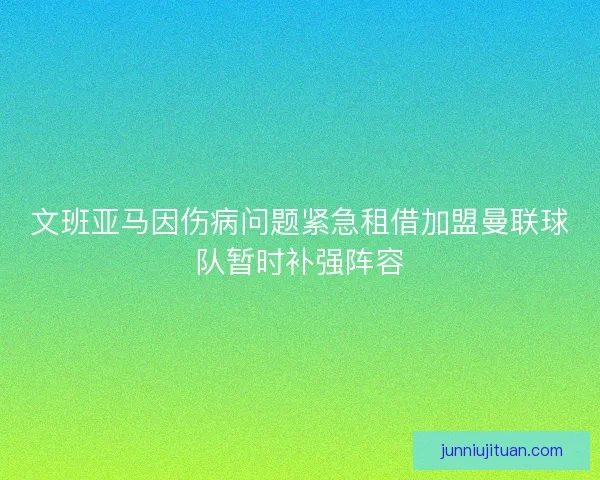 文班亚马因伤病问题紧急租借加盟曼联球队暂时补强阵容 文班亚马因伤病问题紧急租借加盟曼联球队暂时补强阵容