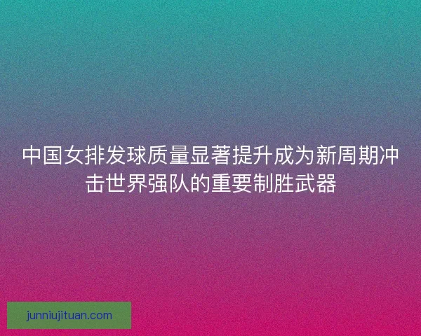 中国女排发球质量显著提升成为新周期冲击世界强队的重要制胜武器 中国女排发球质量显著提升成为新周期冲击世界强队的重要制胜武器