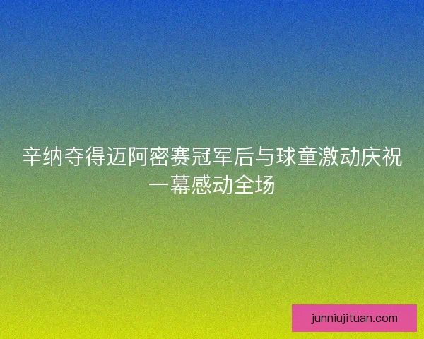 辛纳夺得迈阿密赛冠军后与球童激动庆祝一幕感动全场 辛纳夺得迈阿密赛冠军后与球童激动庆祝一幕感动全场