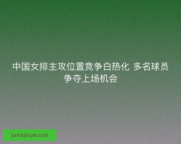 中国女排主攻位置竞争白热化 多名球员争夺上场机会