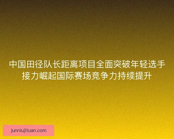 中国田径队长距离项目全面突破年轻选手接力崛起国际赛场竞争力持续提升