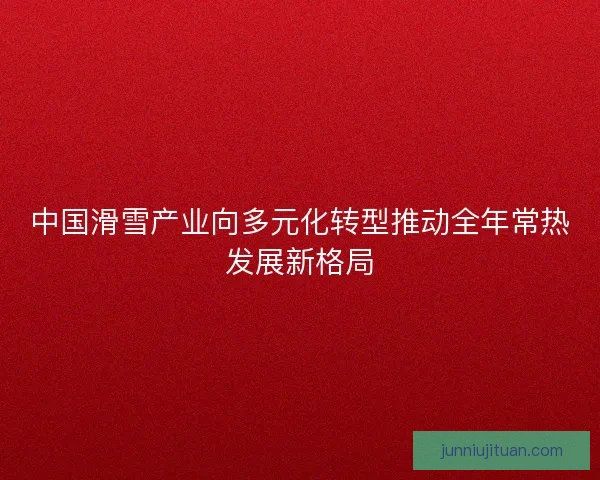 中国滑雪产业向多元化转型推动全年常热发展新格局