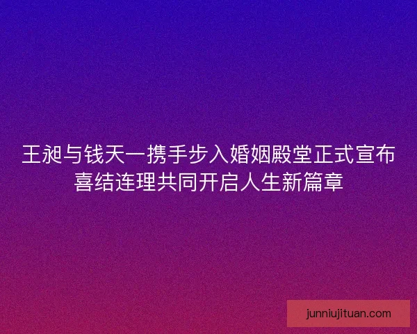 王昶与钱天一携手步入婚姻殿堂正式宣布喜结连理共同开启人生新篇章 王昶与钱天一携手步入婚姻殿堂正式宣布喜结连理共同开启人生新篇章